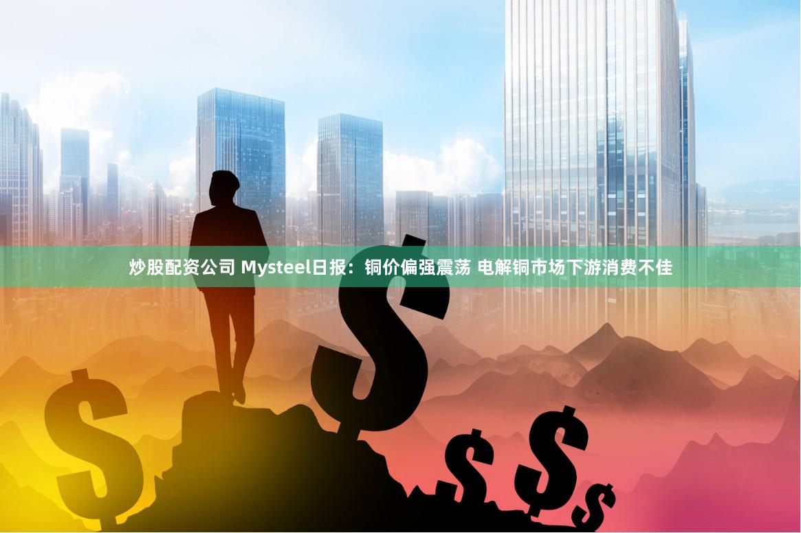 炒股配资公司 Mysteel日报：铜价偏强震荡 电解铜市场下游消费不佳