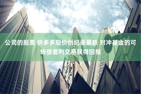 公司的股票 拼多多股价创纪录暴跌 对冲基金的可转债套利交易获得回报