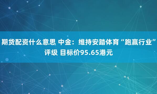 期货配资什么意思 中金：维持安踏体育“跑赢行业”评级 目标价95.65港元