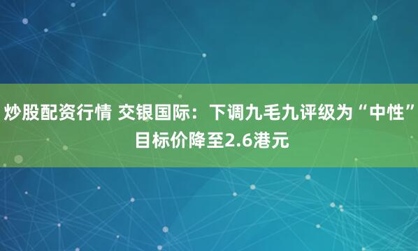 炒股配资行情 交银国际：下调九毛九评级为“中性” 目标价降至2.6港元