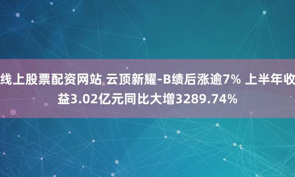 线上股票配资网站 云顶新耀-B绩后涨逾7% 上半年收益3.02亿元同比大增3289.74%