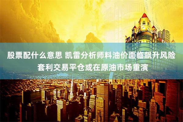 股票配什么意思 凯雷分析师料油价面临飙升风险 套利交易平仓或在原油市场重演