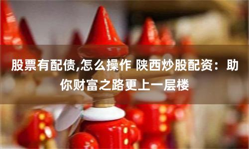 股票有配债,怎么操作 陕西炒股配资：助你财富之路更上一层楼