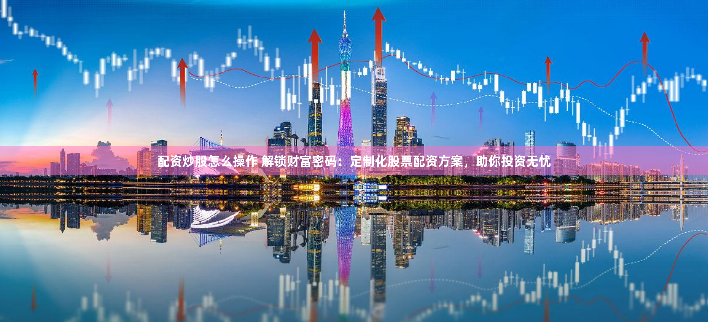 配资炒股怎么操作 解锁财富密码：定制化股票配资方案，助你投资无忧