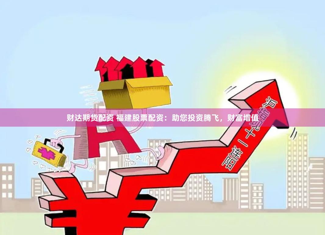 财达期货配资 福建股票配资：助您投资腾飞，财富增值