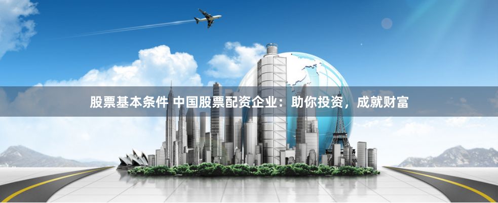 股票基本条件 中国股票配资企业：助你投资，成就财富