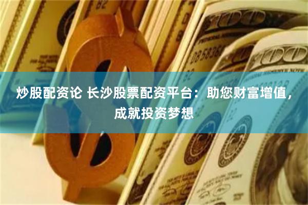 炒股配资论 长沙股票配资平台：助您财富增值，成就投资梦想