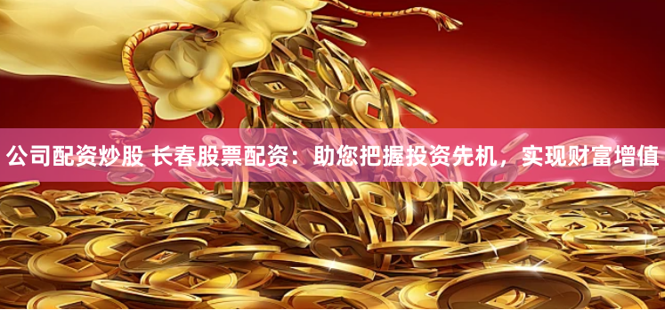 公司配资炒股 长春股票配资：助您把握投资先机，实现财富增值