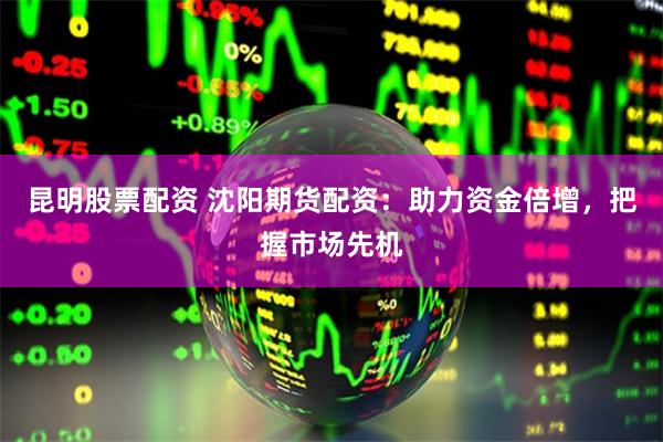 昆明股票配资 沈阳期货配资：助力资金倍增，把握市场先机