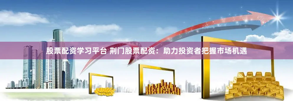 股票配资学习平台 荆门股票配资：助力投资者把握市场机遇