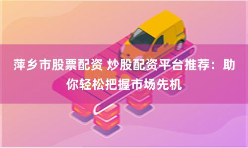 萍乡市股票配资 炒股配资平台推荐：助你轻松把握市场先机