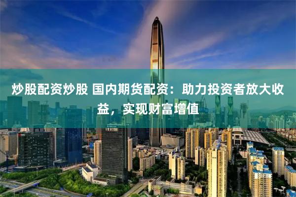 炒股配资炒股 国内期货配资：助力投资者放大收益，实现财富增值