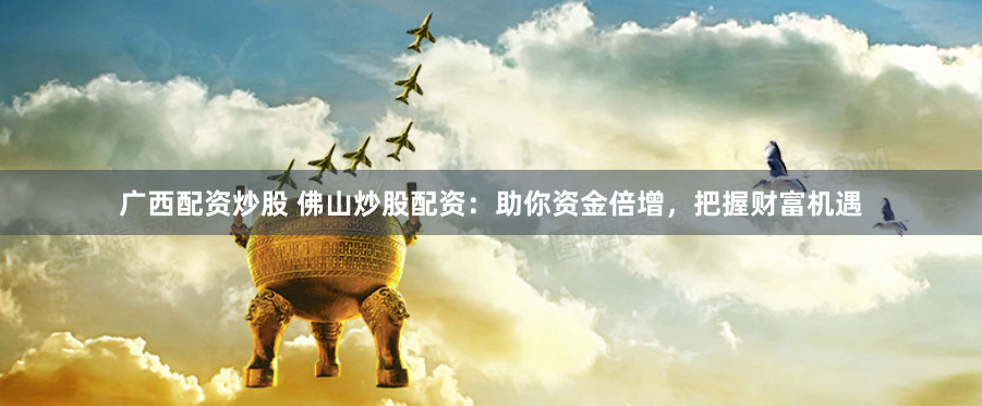 广西配资炒股 佛山炒股配资：助你资金倍增，把握财富机遇