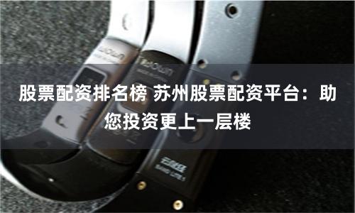 股票配资排名榜 苏州股票配资平台：助您投资更上一层楼