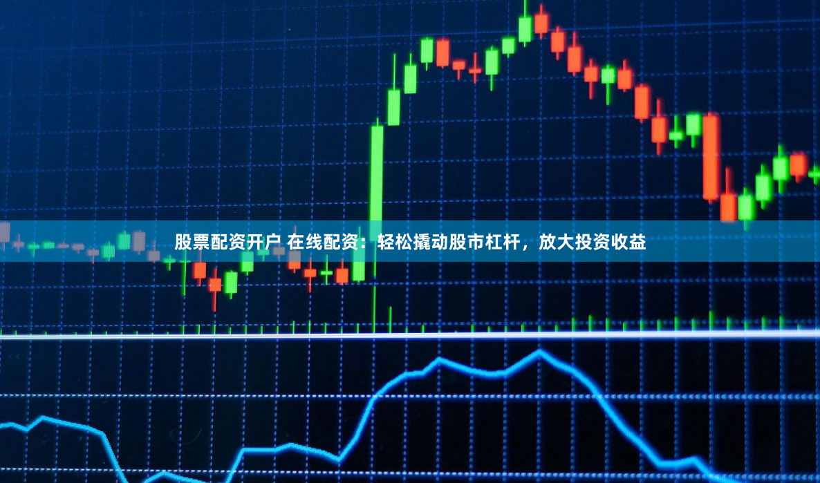 股票配资开户 在线配资：轻松撬动股市杠杆，放大投资收益