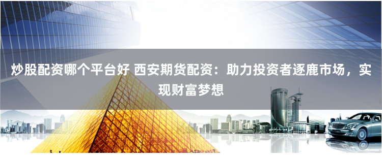 炒股配资哪个平台好 西安期货配资:助力投资者逐鹿市场,实现财富梦想