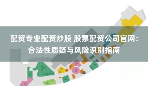 配资专业配资炒股 股票配资公司官网：合法性质疑与风险识别指南