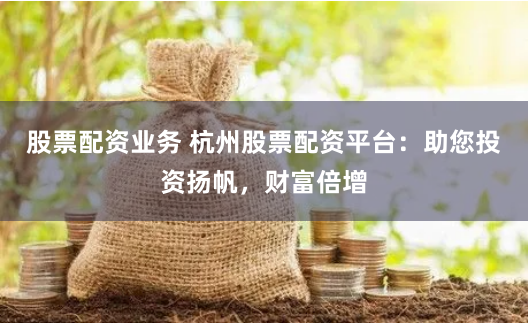 股票配资业务 杭州股票配资平台：助您投资扬帆，财富倍增