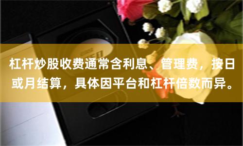 杠杆炒股收费通常含利息、管理费，按日或月结算，具体因平台和杠杆倍数而异。