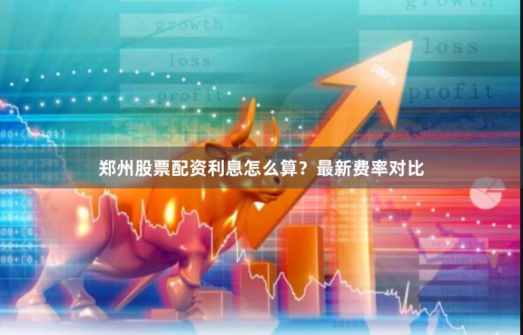 郑州股票配资利息怎么算？最新费率对比