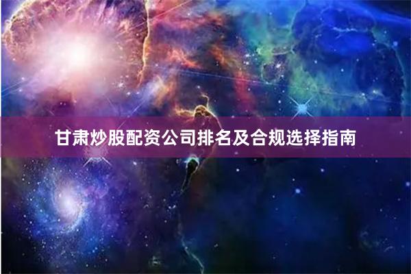 甘肃炒股配资公司排名及合规选择指南