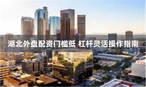 湖北外盘配资门槛低 杠杆灵活操作指南